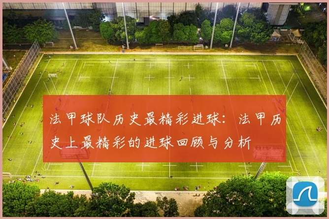 法甲球队历史最精彩进球：法甲历史上最精彩的进球回顾与分析