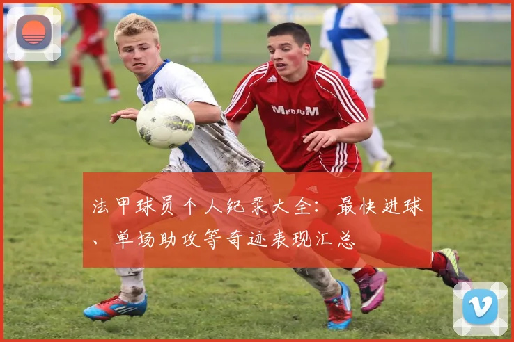 法甲球员个人纪录大全：最快进球、单场助攻等奇迹表现汇总